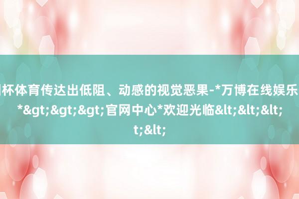 欧洲杯体育传达出低阻、动感的视觉恶果-*万博在线娱乐体育*>>>官网中心*欢迎光临<<<