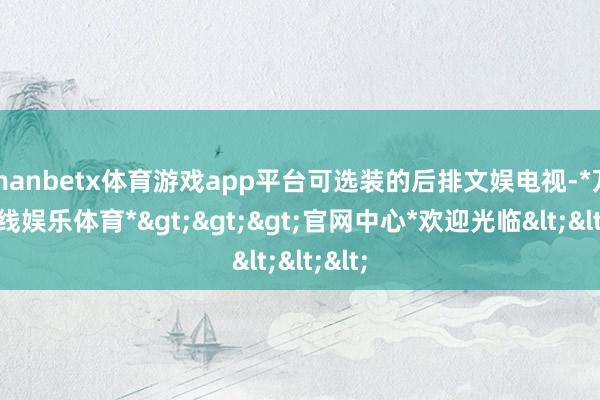 manbetx体育游戏app平台可选装的后排文娱电视-*万博在线娱乐体育*>>>官网中心*欢迎光临<<<