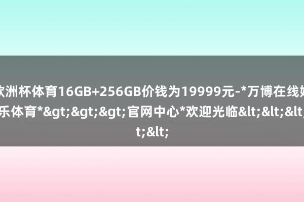 欧洲杯体育16GB+256GB价钱为19999元-*万博在线娱乐体育*>>>官网中心*欢迎光临<<<