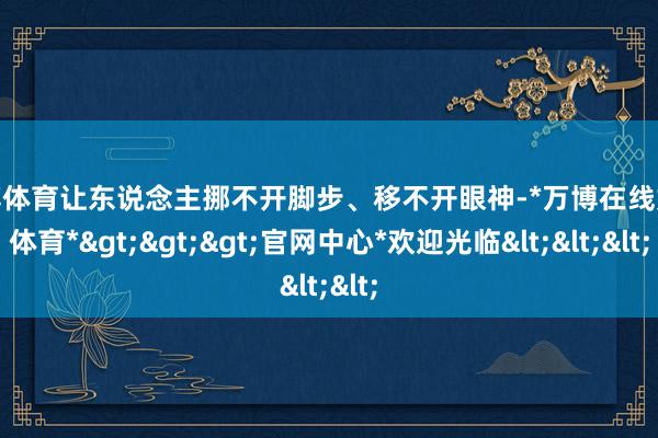 万博体育让东说念主挪不开脚步、移不开眼神-*万博在线娱乐体育*>>>官网中心*欢迎光临<<<