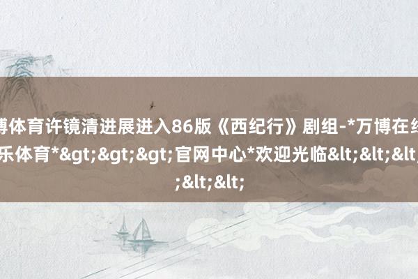 万博体育许镜清进展进入86版《西纪行》剧组-*万博在线娱乐体育*>>>官网中心*欢迎光临<<<