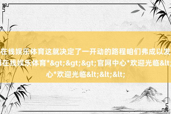 万博在线娱乐体育这就决定了一开动的路程咱们弗成以发力猛骑-*万博在线娱乐体育*>>>官网中心*欢迎光临<<<