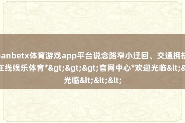 manbetx体育游戏app平台说念路窄小迂回、交通拥挤-*万博在线娱乐体育*>>>官网中心*欢迎光临<<<