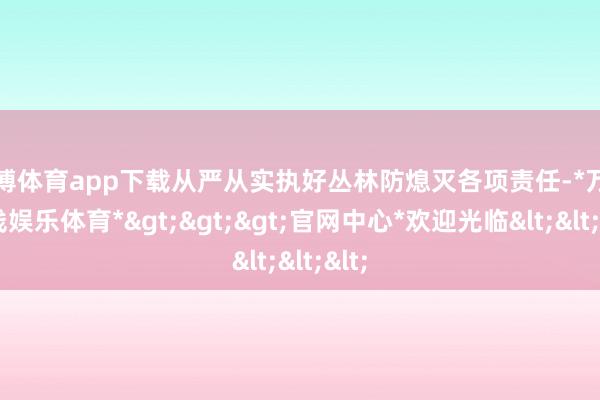 万博体育app下载从严从实执好丛林防熄灭各项责任-*万博在线娱乐体育*>>>官网中心*欢迎光临<<<