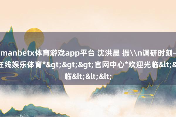 manbetx体育游戏app平台 沈洪晨 摄\n调研时刻-*万博在线娱乐体育*>>>官网中心*欢迎光临<<<