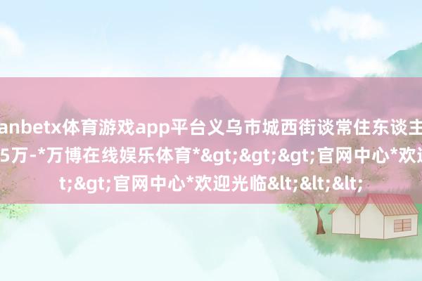 manbetx体育游戏app平台义乌市城西街谈常住东谈主口从11.5万增长至15万-*万博在线娱乐体育*>>>官网中心*欢迎光临<<<