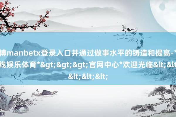 万博manbetx登录入口并通过做事水平的铸造和提高-*万博在线娱乐体育*>>>官网中心*欢迎光临<<<