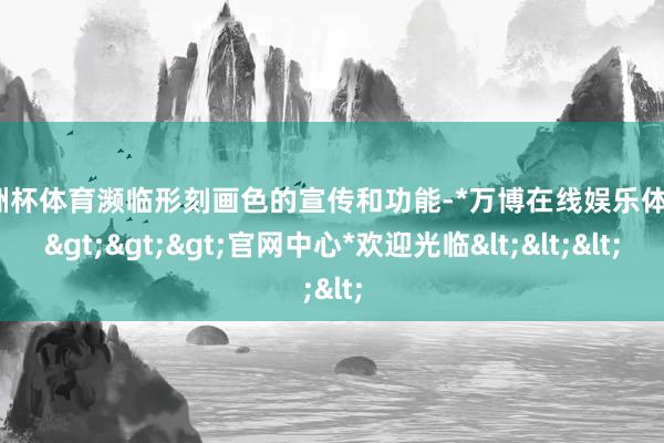 欧洲杯体育濒临形刻画色的宣传和功能-*万博在线娱乐体育*>>>官网中心*欢迎光临<<<