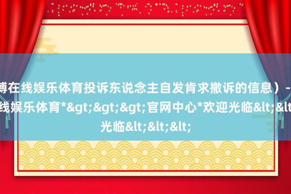 万博在线娱乐体育投诉东说念主自发肯求撤诉的信息）-*万博在线娱乐体育*>>>官网中心*欢迎光临<<<