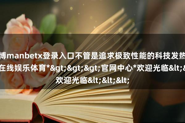 万博manbetx登录入口不管是追求极致性能的科技发热友-*万博在线娱乐体育*>>>官网中心*欢迎光临<<<