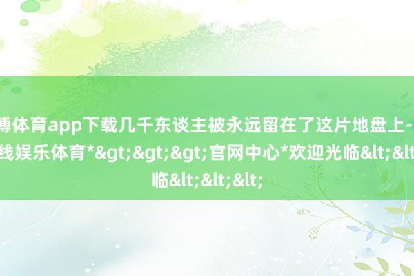 万博体育app下载几千东谈主被永远留在了这片地盘上-*万博在线娱乐体育*>>>官网中心*欢迎光临<<<