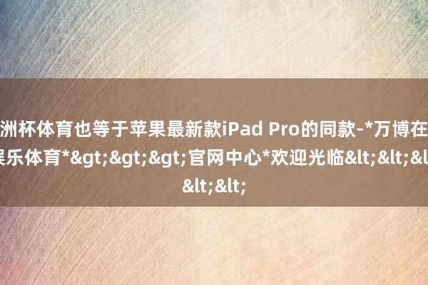 欧洲杯体育也等于苹果最新款iPad Pro的同款-*万博在线娱乐体育*>>>官网中心*欢迎光临<<<