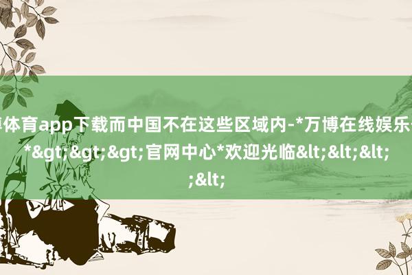 万博体育app下载而中国不在这些区域内-*万博在线娱乐体育*>>>官网中心*欢迎光临<<<