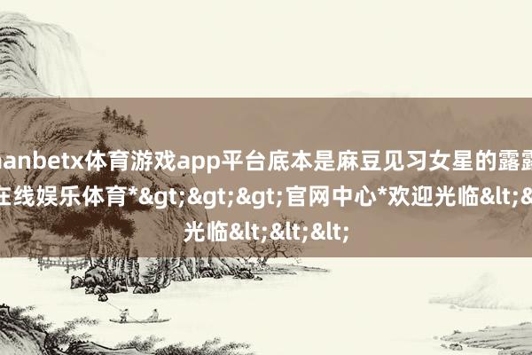 manbetx体育游戏app平台底本是麻豆见习女星的露露-*万博在线娱乐体育*>>>官网中心*欢迎光临<<<