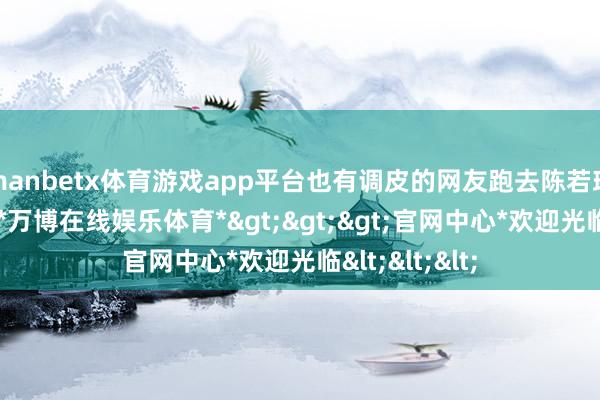 manbetx体育游戏app平台也有调皮的网友跑去陈若琳指摘区起诉-*万博在线娱乐体育*>>>官网中心*欢迎光临<<<