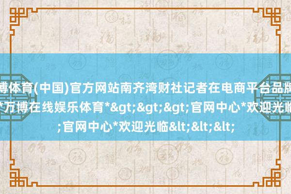 万博体育(中国)官方网站南齐湾财社记者在电商平台品牌旗舰店上搜索-*万博在线娱乐体育*>>>官网中心*欢迎光临<<<