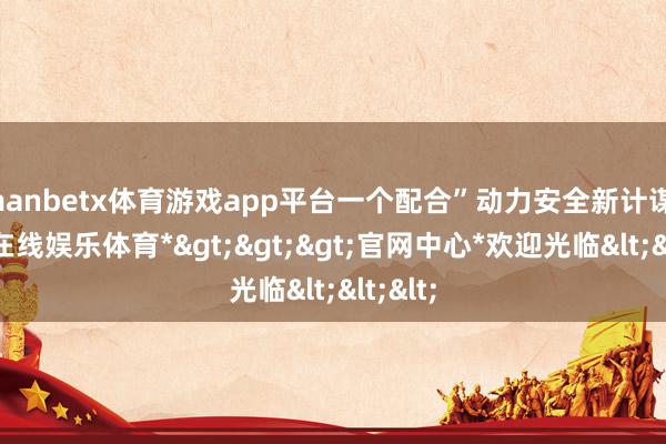 manbetx体育游戏app平台一个配合”动力安全新计谋-*万博在线娱乐体育*>>>官网中心*欢迎光临<<<