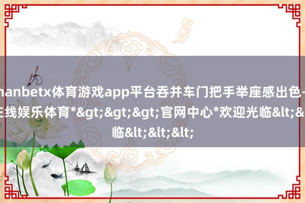 manbetx体育游戏app平台吞并车门把手举座感出色-*万博在线娱乐体育*>>>官网中心*欢迎光临<<<