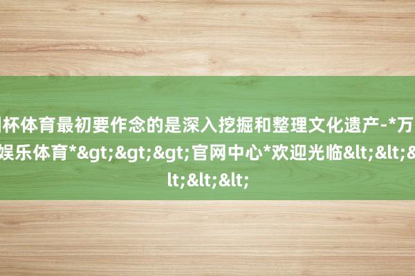 欧洲杯体育最初要作念的是深入挖掘和整理文化遗产-*万博在线娱乐体育*>>>官网中心*欢迎光临<<<