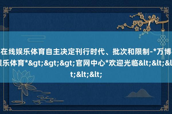 万博在线娱乐体育自主决定刊行时代、批次和限制-*万博在线娱乐体育*>>>官网中心*欢迎光临<<<