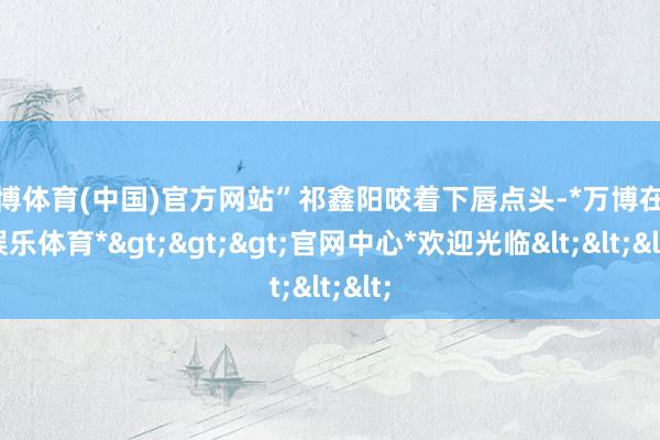 万博体育(中国)官方网站”祁鑫阳咬着下唇点头-*万博在线娱乐体育*>>>官网中心*欢迎光临<<<