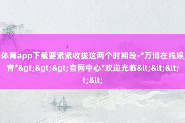 万博体育app下载要紧紧收拢这两个时期段-*万博在线娱乐体育*>>>官网中心*欢迎光临<<<