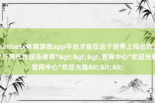 manbetx体育游戏app平台才能在这个世界上闯出我方的一派世界-*万博在线娱乐体育*>>>官网中心*欢迎光临<<<