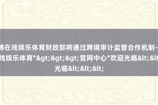 万博在线娱乐体育财政部将通过跨境审计监管合作机制-*万博在线娱乐体育*>>>官网中心*欢迎光临<<<