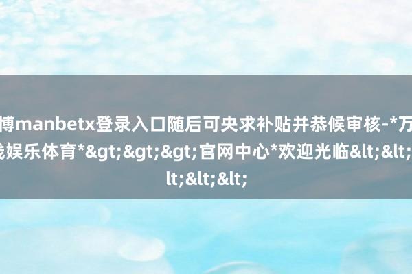 万博manbetx登录入口随后可央求补贴并恭候审核-*万博在线娱乐体育*>>>官网中心*欢迎光临<<<