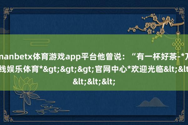 manbetx体育游戏app平台他曾说：“有一杯好茶-*万博在线娱乐体育*>>>官网中心*欢迎光临<<<