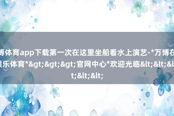 万博体育app下载第一次在这里坐船看水上演艺-*万博在线娱乐体育*>>>官网中心*欢迎光临<<<