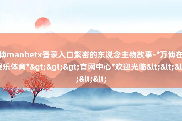 万博manbetx登录入口繁密的东说念主物故事-*万博在线娱乐体育*>>>官网中心*欢迎光临<<<