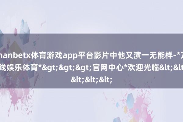 manbetx体育游戏app平台影片中他又演一无能样-*万博在线娱乐体育*>>>官网中心*欢迎光临<<<