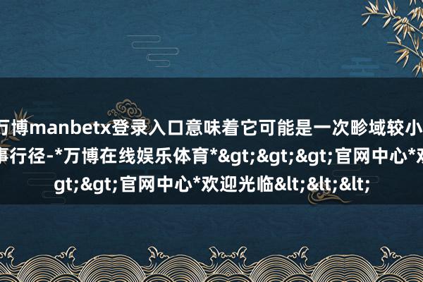 万博manbetx登录入口意味着它可能是一次畛域较小、握续时刻不长的军事行径-*万博在线娱乐体育*>>>官网中心*欢迎光临<<<