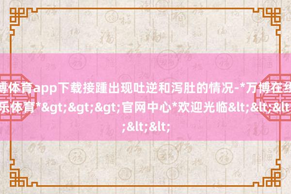 万博体育app下载接踵出现吐逆和泻肚的情况-*万博在线娱乐体育*>>>官网中心*欢迎光临<<<