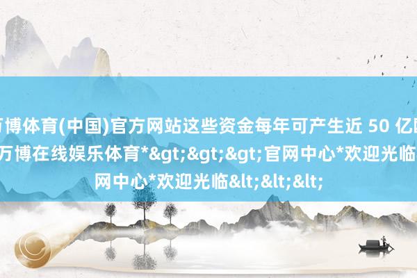 万博体育(中国)官方网站这些资金每年可产生近 50 亿欧元的利息-*万博在线娱乐体育*>>>官网中心*欢迎光临<<<