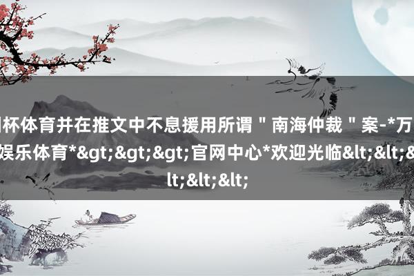 欧洲杯体育并在推文中不息援用所谓＂南海仲裁＂案-*万博在线娱乐体育*>>>官网中心*欢迎光临<<<