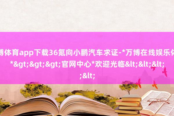 万博体育app下载36氪向小鹏汽车求证-*万博在线娱乐体育*>>>官网中心*欢迎光临<<<