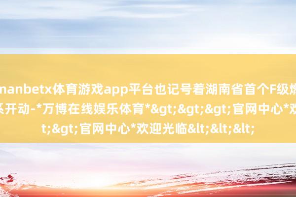 manbetx体育游戏app平台也记号着湖南省首个F级燃机不竭轮回名堂羁系开动-*万博在线娱乐体育*>>>官网中心*欢迎光临<<<