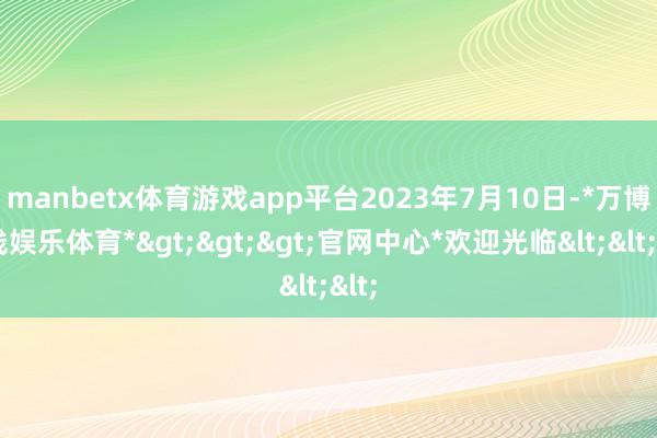 manbetx体育游戏app平台　　2023年7月10日-*万博在线娱乐体育*>>>官网中心*欢迎光临<<<