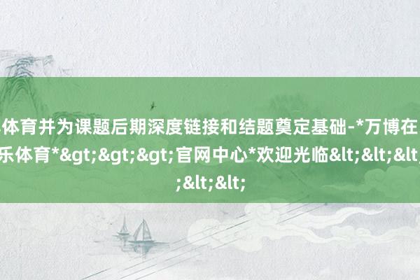 万博体育并为课题后期深度链接和结题奠定基础-*万博在线娱乐体育*>>>官网中心*欢迎光临<<<