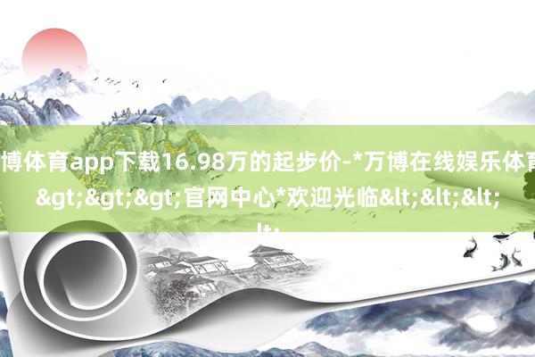 万博体育app下载16.98万的起步价-*万博在线娱乐体育*>>>官网中心*欢迎光临<<<