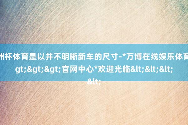 欧洲杯体育是以并不明晰新车的尺寸-*万博在线娱乐体育*>>>官网中心*欢迎光临<<<