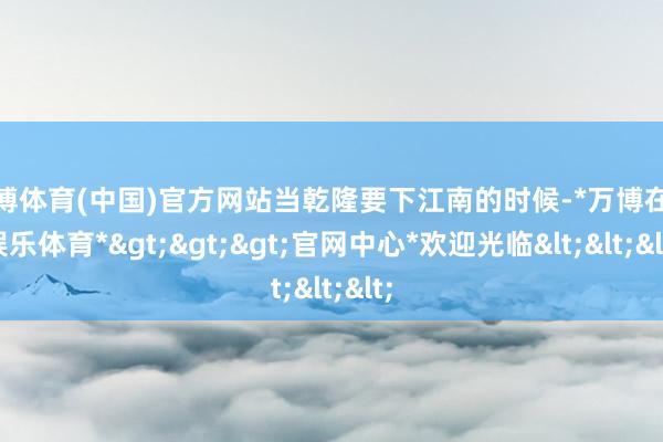 万博体育(中国)官方网站当乾隆要下江南的时候-*万博在线娱乐体育*>>>官网中心*欢迎光临<<<