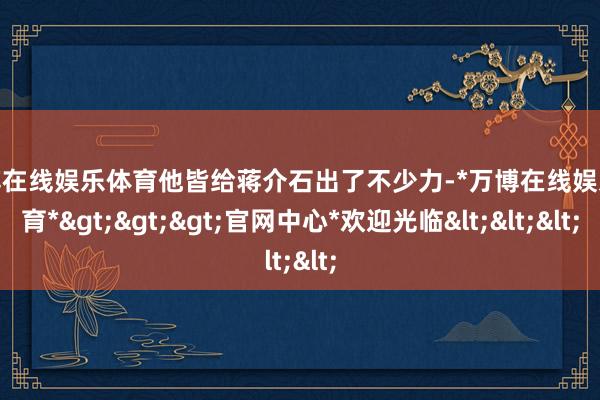 万博在线娱乐体育他皆给蒋介石出了不少力-*万博在线娱乐体育*>>>官网中心*欢迎光临<<<