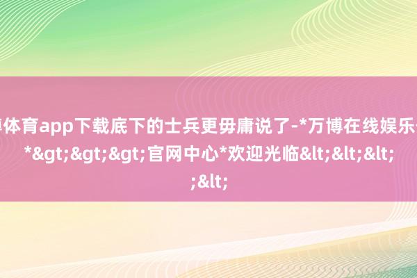 万博体育app下载底下的士兵更毋庸说了-*万博在线娱乐体育*>>>官网中心*欢迎光临<<<