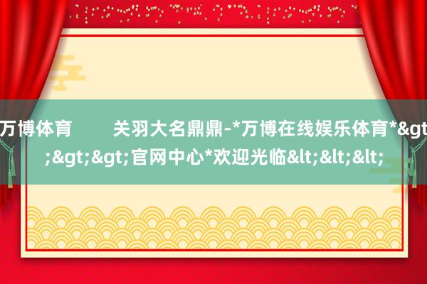 万博体育        关羽大名鼎鼎-*万博在线娱乐体育*>>>官网中心*欢迎光临<<<