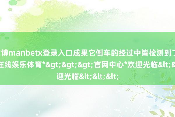 万博manbetx登录入口成果它倒车的经过中皆检测到了-*万博在线娱乐体育*>>>官网中心*欢迎光临<<<