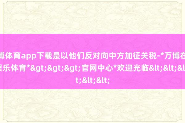 万博体育app下载是以他们反对向中方加征关税-*万博在线娱乐体育*>>>官网中心*欢迎光临<<<