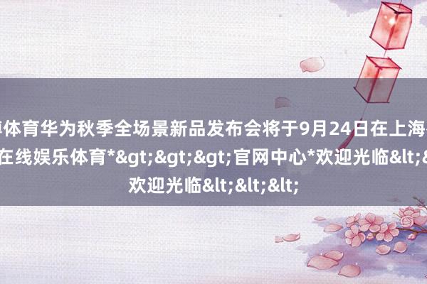 万博体育华为秋季全场景新品发布会将于9月24日在上海举办-*万博在线娱乐体育*>>>官网中心*欢迎光临<<<